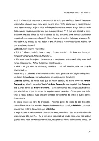 AMOR FORA DE SÉRIE – Prof. Paulino Gil



você ?! Como pôde desprezar o seu amor ?! Eu acho que você ficou louco ! Desprezar
uma lindeza daquela, que, como você mesmo disse, ‘tinha sorriso que o magnetizava a
cada instante e cujo mágico olhar até despetalava recém abertas e cuja formosura de
todo o corpo causava arrepios aos que a contemplavam ?! E cuja voz, límpida e doce,
evolando daqueles lábios de rubi e dentes de luz, era como uma melodia acariciante
embalando um sonho maravilhoso ?! Como é que você rejeitou tudo isso, se aquela flor
rara estava ali, ansiosa ao seu dispor ?! Era só colhê-la ! Você ficou doido mesmo ! O
que aconteceu, homem?
Luizinho, num suspiro, respondeu :
– Pois é ! ‘Quando o diabo torce o rabo, o homem apanha’ ... Eu levei uma tunda por
me deixar vencer pelo demônio do ciúme ...
– Mas você possuía amigos. Lamentamos o rompimento entre vocês dois, mas você
nunca nos procurou. Talvez tivéssemos podido ajuda ...
– Qual ! O que tem de acontecer, acontece ... ão há remédio para um coração
envenenado ...
Nessa hora, o Luizinho e eu havíamos dado a volta pela Rua do Colégio e chegado a
um bairro de Jambeiro, formado próximo ao antigo campo de futebol.
Luizinho admirou as novas ruas que ali foram abertas, no bairro novo do Jardim
Centenário, situado na antiga “horta” do Luiz Bernardo, que depois foi do Joaquim
Ivo e, mais tarde, do Hilário Fermino. E nos lembramos das antigas jabuticabeiras
que ali existiram e que encheram de alegria a nossa meninice. Com o povo que tinha
vindo à Festa, todas as ruas estavam tomadas por centenas de ônibus e outros carros
dos romeiros.
Já estava quase na hora da procissão.        Paramos perto da igreja de São Benedito,
construída no inicio dos anos 60. Depois de observar tudo por ali, o Luizinho continuou
a narrar sua história do namoro com a Belinha.
– Hoje eu nem acredito que tive um namoro assim, que durou cinco anos e terminou de
uma maneira tão pueril ... Eu já me havia esquecido de muita coisa, mas esta vida à
querida terra natal me fez recordar muitas passagens da minha vida naquele tempo. O




                                                                                            30
 