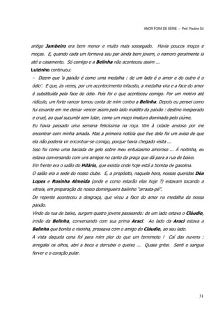 AMOR FORA DE SÉRIE – Prof. Paulino Gil



antigo Jambeiro era bem menor e muito mais sossegado.            Havia poucos moços e
moças. E, quando cada um formava seu par ainda bem jovem, o namoro geralmente ia
até o casamento. Só comigo e a Belinha não aconteceu assim ...
Luizinho continuou:
– Dizem que ‘a paixão é como uma medalha : de um lado é o amor e do outro é o
ódio’. E que, às vezes, por um acontecimento infausto, a medalha vira e a face do amor
é substituída pela face do ódio. Pois foi o que aconteceu comigo. Por um motivo até
ridículo, um forte rancor tomou conta de mim contra a Belinha. Depois eu pensei como
fui covarde em me deixar vencer assim pelo lado maldito da paixão : destino inesperado
e cruel, ao qual sucumbi sem lutar, como um moço imaturo dominado pelo ciúme.
Eu havia passado uma semana felicíssima na roça. Vim à cidade ansioso por me
encontrar com minha amada. Mas a primeira notícia que tive dela foi um aviso de que
ela não poderia vir encontrar-se comigo, porque havia chegado visita ...
Isso foi como uma baciada de gelo sobre meu entusiasmo amoroso ... À noitinha, eu
estava conversando com uns amigos no canto da praça que dá para a rua de baixo.
Em frente era o salão do Hilário, que existia onde hoje está a bomba de gasolina.
O salão era a sede do nosso clube. E, a propósito, naquela hora, nossas queridas Déa
Lopes e Rosinha Almeida (onde e como estarão elas hoje ?) estavam tocando a
vitrola, em preparação do nosso domingueiro bailinho “arrasta-pé”.
De repente aconteceu a desgraça, que virou a face do amor na medalha da nossa
paixão.
Vindo da rua de baixo, surgem quatro jovens passeando: de um lado estava o Cláudio,
irmão da Belinha, conversando com sua prima Araci. Ao lado da Araci estava a
Belinha que bonita e risonha, proseava com o amigo do Cláudio, ao seu lado.
A vista daquela cena foi para mim pior do que um terremoto !            Caí das nuvens :
arregalei os olhos, abri a boca e derrubei o queixo ... Quase gritei. Senti o sangue
ferver e o coração pular.




                                                                                            31
 