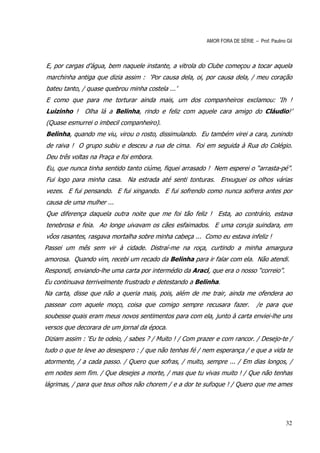 AMOR FORA DE SÉRIE – Prof. Paulino Gil



E, por cargas d’água, bem naquele instante, a vitrola do Clube começou a tocar aquela
marchinha antiga que dizia assim : ‘Por causa dela, oi, por causa dela, / meu coração
bateu tanto, / quase quebrou minha costela ...’
E como que para me torturar ainda mais, um dos companheiros exclamou: ‘Ih !
Luizinho ! Olha lá a Belinha, rindo e feliz com aquele cara amigo do Cláudio!’
(Quase esmurrei o imbecil companheiro).
Belinha, quando me viu, virou o rosto, dissimulando. Eu também virei a cara, zunindo
de raiva ! O grupo subiu e desceu a rua de cima. Foi em seguida à Rua do Colégio.
Deu três voltas na Praça e foi embora.
Eu, que nunca tinha sentido tanto ciúme, fiquei arrasado ! Nem esperei o “arrasta-pé”.
Fui logo para minha casa. Na estrada até senti tonturas. Enxuguei os olhos várias
vezes. E fui pensando. E fui xingando. E fui sofrendo como nunca sofrera antes por
causa de uma mulher ...
Que diferença daquela outra noite que me foi tão feliz ! Esta, ao contrário, estava
tenebrosa e feia. Ao longe uivavam os cães esfaimados. E uma coruja suindara, em
vôos rasantes, rasgava mortalha sobre minha cabeça ... Como eu estava infeliz !
Passei um mês sem vir à cidade. Distraí-me na roça, curtindo a minha amargura
amorosa. Quando vim, recebi um recado da Belinha para ir falar com ela. Não atendi.
Respondi, enviando-lhe uma carta por intermédio da Araci, que era o nosso “correio”.
Eu continuava terrivelmente frustrado e detestando a Belinha.
Na carta, disse que não a queria mais, pois, além de me trair, ainda me ofendera ao
passear com aquele moço, coisa que comigo sempre recusara fazer.                /e para que
soubesse quais eram meus novos sentimentos para com ela, junto à carta enviei-lhe uns
versos que decorara de um jornal da época.
Diziam assim : ‘Eu te odeio, / sabes ? / Muito ! / Com prazer e com rancor. / Desejo-te /
tudo o que te leve ao desespero : / que não tenhas fé / nem esperança / e que a vida te
atormente, / a cada passo. / Quero que sofras, / muito, sempre ... / Em dias longos, /
em noites sem fim. / Que desejes a morte, / mas que tu vivas muito ! / Que não tenhas
lágrimas, / para que teus olhos não chorem / e a dor te sufoque ! / Quero que me ames




                                                                                             32
 
