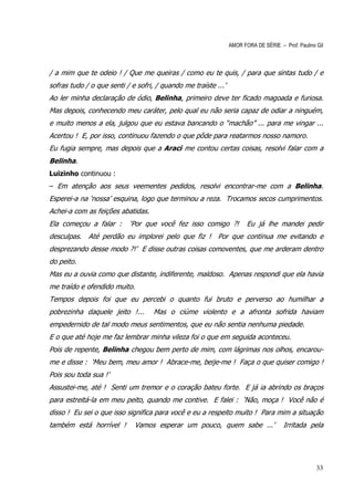 AMOR FORA DE SÉRIE – Prof. Paulino Gil



/ a mim que te odeio ! / Que me queiras / como eu te quis, / para que sintas tudo / e
sofras tudo / o que senti / e sofri, / quando me traíste ...’
Ao ler minha declaração de ódio, Belinha, primeiro deve ter ficado magoada e furiosa.
Mas depois, conhecendo meu caráter, pelo qual eu não seria capaz de odiar a ninguém,
e muito menos a ela, julgou que eu estava bancando o “machão” ... para me vingar ...
Acertou ! E, por isso, continuou fazendo o que pôde para reatarmos nosso namoro.
Eu fugia sempre, mas depois que a Araci me contou certas coisas, resolvi falar com a
Belinha.
Luizinho continuou :
– Em atenção aos seus veementes pedidos, resolvi encontrar-me com a Belinha.
Esperei-a na ‘nossa’ esquina, logo que terminou a reza. Trocamos secos cumprimentos.
Achei-a com as feições abatidas.
Ela começou a falar :      ‘Por que você fez isso comigo ?!            Eu já lhe mandei pedir
desculpas. Até perdão eu implorei pelo que fiz ! Por que continua me evitando e
desprezando desse modo ?!’ E disse outras coisas comoventes, que me arderam dentro
do peito.
Mas eu a ouvia como que distante, indiferente, maldoso. Apenas respondi que ela havia
me traído e ofendido muito.
Tempos depois foi que eu percebi o quanto fui bruto e perverso ao humilhar a
pobrezinha daquele jeito !...       Mas o ciúme violento e a afronta sofrida haviam
empedernido de tal modo meus sentimentos, que eu não sentia nenhuma piedade.
E o que até hoje me faz lembrar minha vileza foi o que em seguida aconteceu.
Pois de repente, Belinha chegou bem perto de mim, com lágrimas nos olhos, encarou-
me e disse : ‘Meu bem, meu amor ! Abrace-me, beije-me ! Faça o que quiser comigo !
Pois sou toda sua !’
Assustei-me, até ! Senti um tremor e o coração bateu forte. E já ia abrindo os braços
para estreitá-la em meu peito, quando me contive. E falei : ‘Não, moça ! Você não é
disso ! Eu sei o que isso significa para você e eu a respeito muito ! Para mim a situação
também está horrível !       Vamos esperar um pouco, quem sabe ...’                  Irritada pela




                                                                                                   33
 