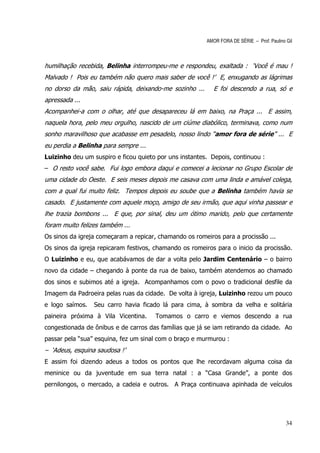 AMOR FORA DE SÉRIE – Prof. Paulino Gil



humilhação recebida, Belinha interrompeu-me e respondeu, exaltada : ‘Você é mau !
Malvado ! Pois eu também não quero mais saber de você !’ E, enxugando as lágrimas
no dorso da mão, saiu rápida, deixando-me sozinho ...      E foi descendo a rua, só e
apressada ...
Acompanhei-a com o olhar, até que desapareceu lá em baixo, na Praça ... E assim,
naquela hora, pelo meu orgulho, nascido de um ciúme diabólico, terminava, como num
sonho maravilhoso que acabasse em pesadelo, nosso lindo “amor fora de série” ... E
eu perdia a Belinha para sempre ...
Luizinho deu um suspiro e ficou quieto por uns instantes. Depois, continuou :
– O resto você sabe. Fui logo embora daqui e comecei a lecionar no Grupo Escolar de
uma cidade do Oeste. E seis meses depois me casava com uma linda e amável colega,
com a qual fui muito feliz. Tempos depois eu soube que a Belinha também havia se
casado. E justamente com aquele moço, amigo de seu irmão, que aqui vinha passear e
lhe trazia bombons ... E que, por sinal, deu um ótimo marido, pelo que certamente
foram muito felizes também ...
Os sinos da igreja começaram a repicar, chamando os romeiros para a procissão ...
Os sinos da igreja repicaram festivos, chamando os romeiros para o inicio da procissão.
O Luizinho e eu, que acabávamos de dar a volta pelo Jardim Centenário – o bairro
novo da cidade – chegando à ponte da rua de baixo, também atendemos ao chamado
dos sinos e subimos até a igreja. Acompanhamos com o povo o tradicional desfile da
Imagem da Padroeira pelas ruas da cidade. De volta à igreja, Luizinho rezou um pouco
e logo saímos.   Seu carro havia ficado lá para cima, à sombra da velha e solitária
paineira próxima à Vila Vicentina.    Tomamos o carro e viemos descendo a rua
congestionada de ônibus e de carros das famílias que já se iam retirando da cidade. Ao
passar pela “sua” esquina, fez um sinal com o braço e murmurou :
– ‘Adeus, esquina saudosa !’
E assim foi dizendo adeus a todos os pontos que lhe recordavam alguma coisa da
meninice ou da juventude em sua terra natal : a “Casa Grande”, a ponte dos
pernilongos, o mercado, a cadeia e outros. A Praça continuava apinhada de veículos




                                                                                           34
 