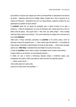AMOR FORA DE SÉRIE – Prof. Paulino Gil



que partiam e do povo que vagava por entre as barraquinhas ou descansava nos bancos
do jardim. Seguimos pela Rua do Colégio (Major Gurgel) até o final e paramos lá na
chácara do Marciano. Despedimo-nos com um longo abraço e palavras cordiais de uma
separação que poderá ser para sempre.
O Luizinho ainda fez um gesto de saudação para o Santo Cruzeiro lá no alto, e
embarcou. Antes de desaparecer na curva do bambual, pôs o braço para fora e fez um
último sinal de adeus. Para quem seria ? Para mim, seu velho amigo ? Para a cidade
natal que ficava talvez para sempre ? Ou como lembrança do antigo amor que teve com
sua amada Belinha ?
Voltei para a Praça comovido, pensando no Luizinho e em outras coisas, como se
estivesse vivendo há sessenta anos ... Como estava tudo tão diferente ! A mocidade do
nosso tempo, entusiasta e descontraída, há muito já não existia ... Como única exceção,
apenas via o Dito Dias, tranqüilamente acomodado lá à porta de sua casa ...
A visita do Luizinho à terra natal e nossas recordações foram mesmo comoventes !
E agora estava eu ali sozinho, no meio daquele povaréu ...
E então me veio à mente a lembrança daquele antigo e romântico poeta, que,
versejando uma visita à velha casa paterna, assim termina seu dolorido soneto :
‘... resistir, quem há de ?
Uma ilusão gemia em cada canto,
chorava em cada canto uma saudade !...’




                                                                                            35
 
