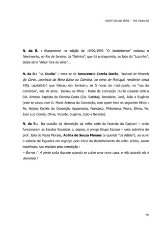 AMOR FORA DE SÉRIE – Prof. Paulino Gil




N. da R. : Exatamente na edição de 19/09/1993 “O Jambeirense” noticiou o
falecimento, no Rio de Janeiro, da “Belinha”, que foi protagonista, ao lado do “Luizinho”,
desta série “Amor fora de série”...


N. da R.: “sr. Durão” – trata-se de Innocencio Corrêa Durão, “natural de Miranda
do Corvo, província da Beira Baixa ou Coimbra, no reino de Portugal, residente nesta
Villa, capitalista”, que faleceu em Jambeiro, às 5 horas da madrugada, na “rua do
Comércio”, aos 70 anos. Deixou os filhos : Maria da Conceição Durão (casada com o
Cel. Antonio Baptista de Oliveira Costa (Cel. Batista); Benedicto, José, João e Eugênio
(este se casou com D. Maria Antonia da Conceição, com quem teve os seguintes filhos :
Pe. Hygino Corrêa da Conceição Apparecida, Francisco, Philomena, Pedro, Elvira, Pe.
José Luiz Corrêa, Olívia, Vicente, Eugênia, João e Geraldo).

N. da R.:    Na ocasião da demolição da velha sede da fazenda do Capivari – onde
funcionaram as Escolas Reunidas e, depois, o antigo Grupo Escolar – uma sobrinha do
prof. Júlio de Paula Moraes, Adélia de Souza Moraes (a querida “tia Adélia”), ao ouvir
o estocar de foguetes em regozijo pelo início do destelhamento do velho prédio, assim
manifestou seu repúdio pela demolição :
– Burros ! A gente solta foguete quando se cobre uma nova casa, e não quando ela é
demolida !




                                                                                              36
 