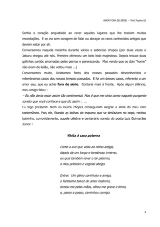 AMOR FORA DE SÉRIE – Prof. Paulino Gil



Sentia o coração angustiado ao rever aqueles lugares que lhe traziam muitas
recordações. E se via sem coragem de falar ou abraçar os raros conhecidos antigos que
deviam estar por ali.
Conversamos naquela mesinha durante vários e saboroso chopes (por duas vezes o
Jaburu chegou até nós. Primeiro ofereceu um belo bolo majestoso. Depois trouxe duas
galinhas carijós amarradas pelas pernas e pererecando. Mas vendo que os dois “home”
não eram de leilão, não voltou mais ...)
Conversamos     muito.   Relatamos   fatos   dos   nossos    passados      desconhecidos        e
relembramos casos dos nossos tempos passados. E foi um desses casos, referente a um
amor seu, que eu achei fora de série. Contarei mais à frente. Após algum silêncio,
meu amigo falou :
– Eu não devia estar assim tão sentimental. Mas é que me sinto como naquele pungente
soneto que você conhece e que diz assim : ...
Eu logo pressenti. Nem os louros chopes conseguiram alegrar a alma do meu caro
conterrâneo. Pois ele, fitando as bolhas de espuma que se desfaziam no copo, recitou
baixinho, comovidamente, aquele célebre e centenário soneto do poeta Luiz Guimarães
Júnior :


                                Visita à casa paterna


                           Como a ave que volta ao ninho antigo,
                           depois de um longo e tenebroso inverno,
                           eu quis também rever o lar paterno,
                           o meu primeiro e virginal abrigo.


                           Entrei. Um gênio carinhoso e amigo,
                           o fantasma talvez do amor materno,
                           tomou-me pelas mãos, olhou-me grave e terno,
                           e, passo a passo, caminhou comigo.




                                                                                                4
 