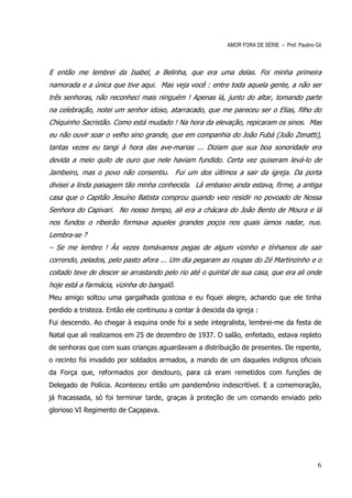 AMOR FORA DE SÉRIE – Prof. Paulino Gil



E então me lembrei da Isabel, a Belinha, que era uma delas. Foi minha primeira
namorada e a única que tive aqui. Mas veja você : entre toda aquela gente, a não ser
três senhoras, não reconheci mais ninguém ! Apenas lá, junto do altar, tomando parte
na celebração, notei um senhor idoso, atarracado, que me pareceu ser o Elias, filho do
Chiquinho Sacristão. Como está mudado ! Na hora da elevação, repicaram os sinos. Mas
eu não ouvir soar o velho sino grande, que em companhia do João Fubá (João Zenatti),
tantas vezes eu tangi à hora das ave-marias ... Diziam que sua boa sonoridade era
devida a meio quilo de ouro que nele haviam fundido. Certa vez quiseram levá-lo de
Jambeiro, mas o povo não consentiu. Fui um dos últimos a sair da igreja. Da porta
divisei a linda paisagem tão minha conhecida. Lá embaixo ainda estava, firme, a antiga
casa que o Capitão Jesuíno Batista comprou quando veio residir no povoado de Nossa
Senhora do Capivari. No nosso tempo, ali era a chácara do João Bento de Moura e lá
nos fundos o ribeirão formava aqueles grandes poços nos quais íamos nadar, nus.
Lembra-se ?
– Se me lembro ! Às vezes tomávamos pegas de algum vizinho e tínhamos de sair
correndo, pelados, pelo pasto afora ... Um dia pegaram as roupas do Zé Martinzinho e o
coitado teve de descer se arrastando pelo rio até o quintal de sua casa, que era ali onde
hoje está a farmácia, vizinha do bangalô.
Meu amigo soltou uma gargalhada gostosa e eu fiquei alegre, achando que ele tinha
perdido a tristeza. Então ele continuou a contar à descida da igreja :
Fui descendo. Ao chegar à esquina onde foi a sede integralista, lembrei-me da festa de
Natal que ali realizamos em 25 de dezembro de 1937. O salão, enfeitado, estava repleto
de senhoras que com suas crianças aguardavam a distribuição de presentes. De repente,
o recinto foi invadido por soldados armados, a mando de um daqueles indignos oficiais
da Força que, reformados por desdouro, para cá eram remetidos com funções de
Delegado de Polícia. Aconteceu então um pandemônio indescritível. E a comemoração,
já fracassada, só foi terminar tarde, graças à proteção de um comando enviado pelo
glorioso VI Regimento de Caçapava.




                                                                                               6
 