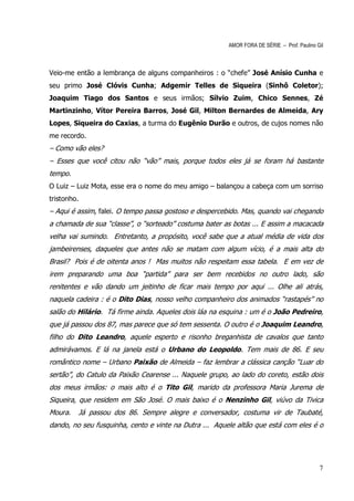 AMOR FORA DE SÉRIE – Prof. Paulino Gil



Veio-me então a lembrança de alguns companheiros : o “chefe” José Anísio Cunha e
seu primo José Clóvis Cunha; Adgemir Telles de Siqueira (Sinhô Coletor);
Joaquim Tiago dos Santos e seus irmãos; Sílvio Zuim, Chico Sennes, Zé
Martinzinho, Vítor Pereira Barros, José Gil, Milton Bernardes de Almeida, Ary
Lopes, Siqueira do Caxias, a turma do Eugênio Durão e outros, de cujos nomes não
me recordo.
– Como vão eles?
– Esses que você citou não “vão” mais, porque todos eles já se foram há bastante
tempo.
O Luiz – Luiz Mota, esse era o nome do meu amigo – balançou a cabeça com um sorriso
tristonho.
– Aqui é assim, falei. O tempo passa gostoso e despercebido. Mas, quando vai chegando
a chamada de sua “classe”, o “sorteado” costuma bater as botas ... E assim a macacada
velha vai sumindo. Entretanto, a propósito, você sabe que a atual média de vida dos
jambeirenses, daqueles que antes não se matam com algum vício, é a mais alta do
Brasil? Pois é de oitenta anos ! Mas muitos não respeitam essa tabela. E em vez de
irem preparando uma boa “partida” para ser bem recebidos no outro lado, são
renitentes e vão dando um jeitinho de ficar mais tempo por aqui ... Olhe ali atrás,
naquela cadeira : é o Dito Dias, nosso velho companheiro dos animados “rastapés” no
salão do Hilário. Tá firme ainda. Aqueles dois láa na esquina : um é o João Pedreiro,
que já passou dos 87, mas parece que só tem sessenta. O outro é o Joaquim Leandro,
filho do Dito Leandro, aquele esperto e risonho breganhista de cavalos que tanto
admirávamos. E lá na janela está o Urbano do Leopoldo. Tem mais de 86. E seu
romântico nome – Urbano Paixão de Almeida – faz lembrar a clássica canção “Luar do
sertão”, do Catulo da Paixão Cearense ... Naquele grupo, ao lado do coreto, estão dois
dos meus irmãos: o mais alto é o Tito Gil, marido da professora Maria Jurema de
Siqueira, que residem em São José. O mais baixo é o Nenzinho Gil, viúvo da Tivica
Moura.   Já passou dos 86. Sempre alegre e conversador, costuma vir de Taubaté,
dando, no seu fusquinha, cento e vinte na Dutra ... Aquele altão que está com eles é o




                                                                                            7
 