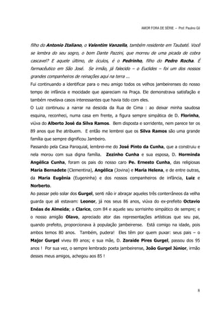 AMOR FORA DE SÉRIE – Prof. Paulino Gil



filho do Antonio Italiano, o Valentim Vanzella, também residente em Taubaté. Você
se lembra do seu sogro, o bom Dante Pazzini, que morreu de uma picada de cobra
cascavel? E aquele último, de óculos, é o Pedrinho, filho do Pedro Rocha. É
farmacêutico em São José. Se irmão, já falecido – o Euclides – foi um dos nossos
grandes companheiros de reinações aqui na terra ...
Fui continuando a identificar para o meu amigo todos os velhos jambeirenses do nosso
tempo de infância e mocidade que apareciam na Praça. Ele demonstrava satisfação e
também revelava casos interessantes que havia tido com eles.
O Luiz continuou a narrar na descida da Rua de Cima : ao deixar minha saudosa
esquina, reconheci, numa casa em frente, a figura sempre simpática de D. Florinha,
viúva do Alberto José da Silva Ramos. Bem disposta e sorridente, nem parece ter os
89 anos que lhe atribuem. E então me lembrei que os Silva Ramos são uma grande
família que sempre dignificou Jambeiro.
Passando pela Casa Paroquial, lembrei-me do José Pinto da Cunha, que a construiu e
nela morou com sua digna família.         Zezinho Cunha e sua esposa, D. Horminda
Angélica Cunha, foram os pais do nosso caro Pe. Ernesto Cunha, das religiosas
Maria Bernadete (Clementina), Angélica (Jovina) e Maria Helena, e de entre outras,
da Maria Eugênia (Eugeninha) e dos nossos companheiros de infância, Luiz e
Norberto.
Ao passar pelo solar dos Gurgel, senti não ir abraçar aqueles três conterrâneos da velha
guarda que ali estavam: Leonor, já nos seus 86 anos, viúva do ex-prefeito Octavio
Enéas de Almeida; a Clarice, com 84 e aquele seu sorrisinho simpático de sempre; e
o nosso amigão Olavo, apreciado ator das representações artísticas que seu pai,
quando prefeito, proporcionava à população jambeirense. Está comigo na idade, pois
ambos temos 80 anos. Também, pudera! Eles têm por quem puxar: seus pais – o
Major Gurgel viveu 89 anos; e sua mãe, D. Zoraide Pires Gurgel, passou dos 95
anos ! Por sua vez, o sempre lembrado poeta jambeirense, João Gurgel Júnior, irmão
desses meus amigos, achegou aos 85 !




                                                                                             8
 