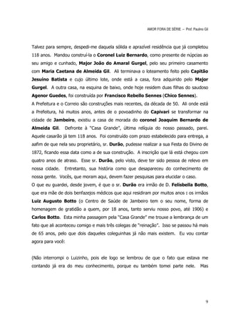 AMOR FORA DE SÉRIE – Prof. Paulino Gil



Talvez para sempre, despedi-me daquela sólida e aprazível residência que já completou
118 anos. Mandou construí-la o Coronel Luiz Bernardo, como presente de núpcias ao
seu amigo e cunhado, Major João do Amaral Gurgel, pelo seu primeiro casamento
com Maria Caetana de Almeida Gil. Ali terminava o loteamento feito pelo Capitão
Jesuíno Batista e cujo último lote, onde está a casa, fora adquirido pelo Major
Gurgel. A outra casa, na esquina de baixo, onde hoje residem duas filhas do saudoso
Agenor Guedes, foi construída por Francisco Rebello Sennes (Chico Sennes).
A Prefeitura e o Correio são construções mais recentes, da década de 50. Ali onde está
a Prefeitura, há muitos anos, antes de o povoadinho do Capivari se transformar na
cidade de Jambeiro, existiu a casa de morada do coronel Joaquim Bernardo de
Almeida Gil.    Defronte à “Casa Grande”, última relíquia do nosso passado, parei.
Aquele casarão já tem 118 anos. Foi construído com prazo estabelecido para entrega, a
aafim de que nela seu proprietário, sr. Durão, pudesse realizar a sua Festa do Divino de
1872, ficando essa data como a de sua construção. A inscrição que lá está chegou com
quatro anos de atraso. Esse sr. Durão, pelo visto, deve ter sido pessoa de relevo em
nossa cidade.   Entretanto, sua história como que desapareceu do conhecimento de
nossa gente. Vocês, que moram aqui, devem fazer pesquisas para elucidar o caso.
O que eu guardei, desde jovem, é que o sr. Durão era irmão de D. Felisbella Botto,
que era mãe de dois benfazejos médicos que aqui residiram por muitos anos : os irmãos
Luiz Augusto Botto (o Centro de Saúde de Jambeiro tem o seu nome, forma de
homenagem de gratidão a quem, por 18 anos, tanto serviu nosso povo, até 1906) e
Carlos Botto. Esta minha passagem pela “Casa Grande” me trouxe a lembrança de um
fato que ali aconteceu comigo e mais três colegas de “reinação”. Isso se passou há mais
de 65 anos, pelo que dois daqueles coleguinhas já não mais existem. Eu vou contar
agora para você:


(Não interrompi o Luizinho, pois ele logo se lembrou de que o fato que estava me
contando já era do meu conhecimento, porque eu também tomei parte nele.                   Mas




                                                                                             9
 