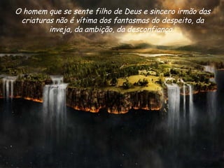 O homem que se sente filho de Deus e sincero irmão das criaturas não é vítima dos fantasmas do despeito, da inveja, da ambição, da desconfiança.  