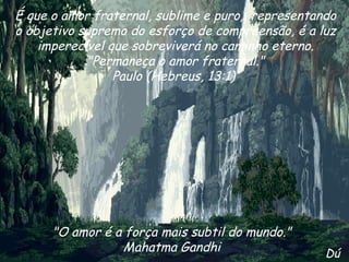 É que o amor fraternal, sublime e puro,  representando o objetivo supremo do esforço de compreensão, é a luz imperecível que sobreviverá no caminho eterno. "Permaneça o amor fraternal." Paulo (Hebreus, 13:1)  "O amor é a força mais subtil do mundo." Mahatma Gandhi Dú 
