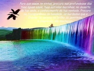 Para que assim te sintas, procura nas profundezas das tuas águas azuis, tuas estrelas marinhas; no deserto da tua sede, o conhecimento da tua vontade. Procura na transparência da bondade, os bordados que o Criador te deixou; no brilho da gentileza,  a alegria em não machucar.  