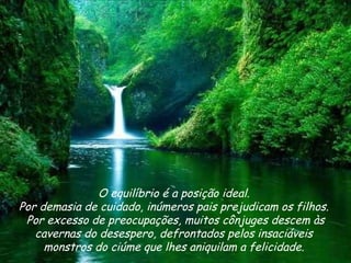 O equilíbrio é a posição ideal.  Por demasia de cuidado, inúmeros pais prejudicam os filhos.  Por excesso de preocupações, muitos cônjuges descem às cavernas do desespero, defrontados pelos insaciáveis  monstros do ciúme que lhes aniquilam a felicidade.  