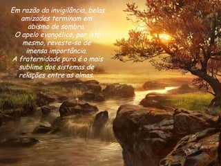 Em razão da invigilância, belas amizades terminam em  abismo de sombra.  O apelo evangélico, por isto mesmo, reveste-se de  imensa importância.  A fraternidade pura é o mais sublime dos sistemas de  relações entre as almas.  
