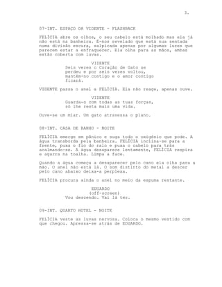 3.


07-INT. ESPAÇO DA VIDENTE - FLASHBACK
FELÍCIA abre os olhos, o seu cabelo está molhado mas ela já
não está na banheira. É-nos revelado que está nua sentada
numa divisão escura, salpicada apenas por algumas luzes que
parecem estar a enfraquecer. Ela olha para as mãos, ambas
estão coberta com luvas.
                    VIDENTE
          Seis vezes o Coração de Gato se
          perdeu e por seis vezes voltou,
          mantém-no contigo e o amor contigo
          ficará.
VIDENTE passa o anel a FELÍCIA. Ela não reage, apenas ouve.
                    VIDENTE
          Guarda-o com todas as tuas forças,
          só lhe resta mais uma vida.
Ouve-se um miar. Um gato atravessa o plano.


08-INT. CASA DE BANHO - NOITE
FELÍCIA emerge em pânico e suga todo o oxigénio que pode. A
água transborda pela banheira. FELÍCIA inclina-se para a
frente, puxa o fio do ralo e puxa o cabelo para trás
acalmando-se. A água desaparece lentamente, FELÍCIA respira
e agarra na toalha. Limpa a face.
Quando a água começa a desaparecer pelo cano ela olha para a
mão. O anel não está lá. O som distinto do metal a descer
pelo cano abaixo deixa-a perplexa.

FELÍCIA procura ainda o anel no meio da espuma restante.
                    EDUARDO
                   (off-screen)
          Vou descendo. Vai lá ter.


09-INT. QUARTO HOTEL - NOITE
FELÍCIA veste as luvas nervosa. Coloca o mesmo vestido com
que chegou. Apressa-se atrás de EDUARDO.
 
