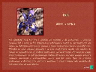 (08/11  à  12/12 )‏ ÍRIS Na Atlântida, essa flor era o símbolo do trabalho e da dedicação. As pessoas nascidas sob o signo de Íris tendem a ser esforçadas e podem se sair muito bem em cargos de liderança, pois sabem exercer o poder sem resvalar para o autoritarismo. Dotadas de uma intuição apurada e de uma inteligência aguda, são capazes de captar as verdades que se ocultam muito além das aparências. Persuasivas, quase sempre convencem os outros a fazerem exatamente aquilo que elas querem. Embora pareçam acessíveis e extrovertidas, sabem guardar muito bem os próprios sentimentos e desejos. Têm horror a conflitos e sempre optam pelo caminho do entendimento e da conciliação. voltar 