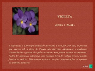 (22/03  à  20/04 )‏ VIOLETA A delicadeza é a principal qualidade associada a essa flor. Por isso, as pessoas que nascem sob o signo de Violeta são discretas, adaptam-se a quaisquer circunstâncias e gostam de ajudar os outros, sem jamais esperar recompensas. Podem ter aparência vulnerável, mas possuem força de vontade férrea e grande firmeza de espírito. Não toleram mentiras, traições, demonstrações de egoísmo ou ambição excessiva. voltar 