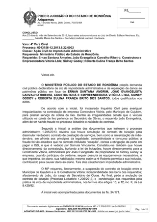 PODER JUDICIÁRIO DO ESTADO DE RONDÔNIA
Ariquemes
Av. Tancredo Neves, 2606, Centro, 76.872-854
e-mail:
Fl.______
_________________________
Cad.
Documento assinado digitalmente em 29/09/2015 15:56:24 conforme MP nº 2.200-2/2001 de 24/08/2001.
Signatário: EDILSON NEUHAUS:1010875
AQS4CIVELGB-N02 - Número Verificador: 1002.2013.0165.8732.2414902 - Validar em www.tjro.jus.br/adoc
Pág. 1 de 15
CONCLUSÃO
Aos 22 dias do mês de Setembro de 2015, faço estes autos conclusos ao Juiz de Direito Edilson Neuhaus. Eu,
_________ Ivanilda Maria dos Santos - Escrivã(o) Judicial, escrevi conclusos.
Vara: 4ª Vara Cível
Processo: 0013156-12.2013.8.22.0002
Classe: Ação Civil de Improbidade Administrativa
Requerente: Ministério Público do Estado de Rondônia.
Requerido: Ernan Santana Amorim; João Evangelista Carvalho Ribeiro; Construtora e
Empreendedora Vitória Ltda; Sidney Godoy; Roberta Eulina França Brito Santos
Vistos etc.
O MINISTÉRIO PÚBLICO DO ESTADO DE RONDÔNIA propôs demanda
civil pública declaratória de ato de improbidade administrativa e de reparação de danos ao
patrimônio público em face de ERNAN SANTANA AMORIM, JOÃO EVANGELISTA
CARVALHO RIBEIRO, CONSTRUTORA E EMPREENDEDORA VITÓRIA LTDA, SIDNEY
GODOY e ROBERTA EULINA FRANÇA BRITO DOS SANTOS, todos qualificados nos
autos.
De acordo com a inicial, foi instaurado Inquérito Civil para averiguar
irregularidades na contratação da empresa Construtora Vitória, pelo Município de Cujubim,
para prestar serviço de coleta de lixo. Dentre as irregularidades consta que o veículo
utilizado na coleta de lixo pertence ao Secretário de Obras, o requerido João Evangelista,
além de ter havido fraude no processo licitatório e nulidade do contrato.
Segundo a inicial, a análise dos documentos que instruem o processo
administrativo 1.205/2013, revelou que houve simulação de contrato de locação para
dissimular verdadeiro contrato de prestação de serviços, bem como a terceirização de mão-
de-obra, em afronta aos princípios da legalidade, competitividade e concurso público; a
fraude foi tão amadora que no contrato intitulado “locação”, consta a obrigação da parte em
pagar o ISS, o que é vedado por Súmula Vinculante. Constatou-se também que houve
direcionamento da contratação, burlando a lei de licitações; houve direcionamento para a
Construtora Vitória, administrada por João Evangelista, de propriedade de Sidney Godoy; a
empresa, quando participou do certame, sequer possuía os equipamentos necessários, o
que impediria, de plano, sua habilitação; mesmo assim a ré Roberta permitiu a sua inclusão,
contribuindo para causar dano ao erário. Tais atos caracterizam improbidade administrativa.
O MP requereu, liminarmente, a suspensão do contrato de locação entre o
Município de Cujubim e a ré Construtora Vitória; indisponibilidade dos bens dos requeridos;
afastamento de João, do cargo de Secretário de Obras. Ao final, pede a anulação do
contrato de locação (Processo Licitatório 1.205/2013) e condenação dos requeridos pela
prática de atos de improbidade administrativa, nos termos dos artigos 10, e 12, inc. II, da Lei
8.429/92.
A inicial veio acompanhada pelos documentos às fls. 34/171.
 