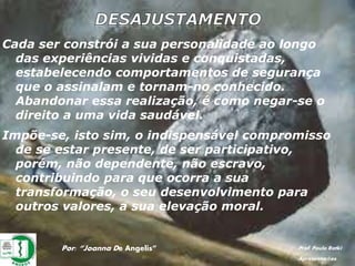 Por: “Joanna De Angelis” Prof. Paulo Ratki
Apresentações
Cada ser constrói a sua personalidade ao longo
das experiências vividas e conquistadas,
estabelecendo comportamentos de segurança
que o assinalam e tornam-no conhecido.
Abandonar essa realização, é como negar-se o
direito a uma vida saudável.
Impõe-se, isto sim, o indispensável compromisso
de se estar presente, de ser participativo,
porém, não dependente, não escravo,
contribuindo para que ocorra a sua
transformação, o seu desenvolvimento para
outros valores, a sua elevação moral.
 