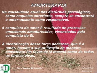 Por: “Joanna De Angelis” Prof. Paulo Ratki
Apresentações
Na causalidade atual dos distúrbios psicológicos,
como naquelas anteriores, sempre se encontrará
o amor-ausente como responsável.
A conquista do amor é resultado de processos
emocionais amadurecidos, vivenciados pela
conquista do Si.
A identificação dessa força poderosa, que é o
amor, faculta a sua utilização de maneira
consciente em favor de si mesmo como de todas
as formas vivas.
 