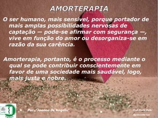 Por: “Joanna De Angelis” Prof. Paulo Ratki
Apresentações
O ser humano, mais sensível, porque portador de
mais amplas possibilidades nervosas de
captação — pode-se afirmar com segurança —,
vive em função do amor ou desorganiza-se em
razão da sua carência.
Amorterapia, portanto, é o processo mediante o
qual se pode contribuir conscientemente em
favor de uma sociedade mais saudável, logo,
mais justa e nobre.
 