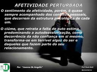 Por: “Joanna De Angelis” Prof. Paulo Ratki
Apresentações
O sentimento da afetividade, porém, é quase
sempre acompanhado dos conflitos pessoais,
que decorrem da estrutura psicológica de cada
um.
O ciúme, que retrata a falta de auto estima,
predominando a autodesvalorização, como
decorrência da não confiança em si mesmo,
transforma-se em terrível algoz do ser e
daqueles que fazem parte do seu
relacionamento.
 