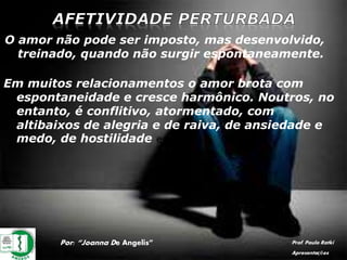 Por: “Joanna De Angelis” Prof. Paulo Ratki
Apresentações
O amor não pode ser imposto, mas desenvolvido,
treinado, quando não surgir espontaneamente.
Em muitos relacionamentos o amor brota com
espontaneidade e cresce harmônico. Noutros, no
entanto, é conflitivo, atormentado, com
altibaixos de alegria e de raiva, de ansiedade e
medo, de hostilidade e posse.
 