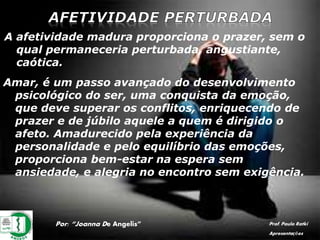 Por: “Joanna De Angelis” Prof. Paulo Ratki
Apresentações
A afetividade madura proporciona o prazer, sem o
qual permaneceria perturbada, angustiante,
caótica.
Amar, é um passo avançado do desenvolvimento
psicológico do ser, uma conquista da emoção,
que deve superar os conflitos, enriquecendo de
prazer e de júbilo aquele a quem é dirigido o
afeto. Amadurecido pela experiência da
personalidade e pelo equilíbrio das emoções,
proporciona bem-estar na espera sem
ansiedade, e alegria no encontro sem exigência.
 