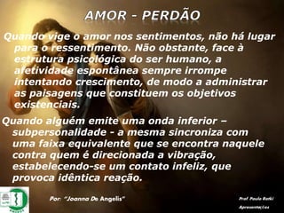 Por: “Joanna De Angelis” Prof. Paulo Ratki
Apresentações
Quando vige o amor nos sentimentos, não há lugar
para o ressentimento. Não obstante, face à
estrutura psicológica do ser humano, a
afetividade espontânea sempre irrompe
intentando crescimento, de modo a administrar
as paisagens que constituem os objetivos
existenciais.
Quando alguém emite uma onda inferior –
subpersonalidade - a mesma sincroniza com
uma faixa equivalente que se encontra naquele
contra quem é direcionada a vibração,
estabelecendo-se um contato infeliz, que
provoca idêntica reação.
 