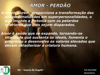 Por: “Joanna De Angelis” Prof. Paulo Ratki
Apresentações
O amor, porém, proporciona a transformação das
subpersonalidades em superpersonalidades, o
que impede a sintonia com os petardos
inferiores que lhes sejam disparados.
Amor é saúde que se expande, tornando-se
vitalidade que sustenta os ideais, fomenta o
progresso e desenvolve os valores elevados que
devem caracterizar a criatura humana.
 