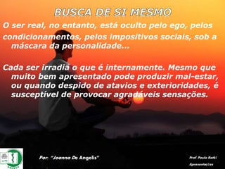O ser real, no entanto, está oculto pelo ego, pelos
condicionamentos, pelos impositivos sociais, sob a
máscara da personalidade...
Cada ser irradia o que é internamente. Mesmo que
muito bem apresentado pode produzir mal-estar,
ou quando despido de atavios e exterioridades, é
susceptível de provocar agradáveis sensações.
Por: “Joanna De Angelis” Prof. Paulo Ratki
Apresentações
 