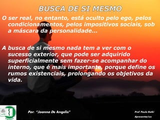 O ser real, no entanto, está oculto pelo ego, pelos
condicionamentos, pelos impositivos sociais, sob
a máscara da personalidade...
A busca de si mesmo nada tem a ver com o
sucesso exterior, que pode ser adquirido
superficialmente sem fazer-se acompanhar do
interno, que é mais importante, porque define os
rumos existenciais, prolongando os objetivos da
vida.
Por: “Joanna De Angelis” Prof. Paulo Ratki
Apresentações
 