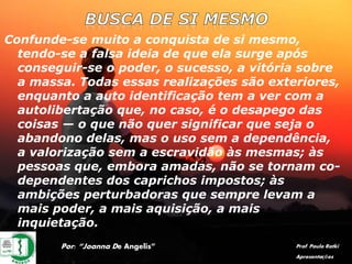 Confunde-se muito a conquista de si mesmo,
tendo-se a falsa ideia de que ela surge após
conseguir-se o poder, o sucesso, a vitória sobre
a massa. Todas essas realizações são exteriores,
enquanto a auto identificação tem a ver com a
autolibertação que, no caso, é o desapego das
coisas — o que não quer significar que seja o
abandono delas, mas o uso sem a dependência,
a valorização sem a escravidão às mesmas; às
pessoas que, embora amadas, não se tornam co-
dependentes dos caprichos impostos; às
ambições perturbadoras que sempre levam a
mais poder, a mais aquisição, a mais
inquietação.
Por: “Joanna De Angelis” Prof. Paulo Ratki
Apresentações
 