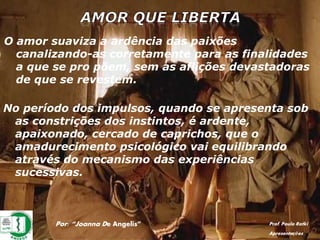 Por: “Joanna De Angelis” Prof. Paulo Ratki
Apresentações
O amor suaviza a ardência das paixões
canalizando-as corretamente para as finalidades
a que se pro põem, sem as aflições devastadoras
de que se revestem.
No período dos impulsos, quando se apresenta sob
as constrições dos instintos, é ardente,
apaixonado, cercado de caprichos, que o
amadurecimento psicológico vai equilibrando
através do mecanismo das experiências
sucessivas.
 