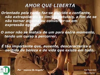 Por: “Joanna De Angelis” Prof. Paulo Ratki
Apresentações
Orientado pela razão faz-se dúlcido e confiante,
não extrapolando os limites naturais, a fim de se
não tornar algema ou converter-se em
expressão egoísta.
O amor não se instala de um para outro momento,
tendo um curso a percorrer.
É tão importante que, ausente, descaracteriza o
sentido de beleza e de vida que existe em tudo.
 