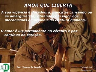 Por: “Joanna De Angelis” Prof. Paulo Ratki
Apresentações
A sua vigência é duradoura, nunca se cansando ou
se amargurando, vibrando com vigor nos
mecanismos emocionais da criatura humana.
O amor é luz permanente no cérebro e paz
contínua no coração.
 