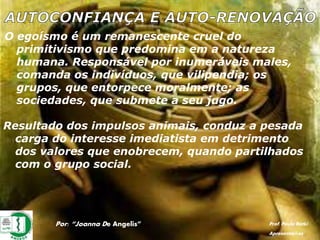 O egoísmo é um remanescente cruel do
primitivismo que predomina em a natureza
humana. Responsável por inumeráveis males,
comanda os indivíduos, que vilipendia; os
grupos, que entorpece moralmente; as
sociedades, que submete a seu jugo.
Resultado dos impulsos animais, conduz a pesada
carga do interesse imediatista em detrimento
dos valores que enobrecem, quando partilhados
com o grupo social.
Por: “Joanna De Angelis” Prof. Paulo Ratki
Apresentações
 
