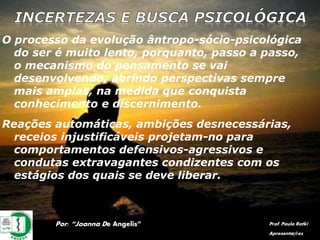 O processo da evolução ântropo-sócio-psicológica
do ser é muito lento, porquanto, passo a passo,
o mecanismo do pensamento se vai
desenvolvendo, abrindo perspectivas sempre
mais amplas, na medida que conquista
conhecimento e discernimento.
Por: “Joanna De Angelis” Prof. Paulo Ratki
Apresentações
Reações automáticas, ambições desnecessárias,
receios injustificáveis projetam-no para
comportamentos defensivos-agressivos e
condutas extravagantes condizentes com os
estágios dos quais se deve liberar.
 