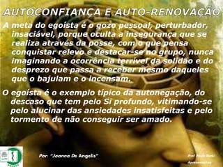 A meta do egoísta é o gozo pessoal, perturbador,
insaciável, porque oculta a insegurança que se
realiza através da posse, com o que pensa
conquistar relevo e destacar-se no grupo, nunca
imaginando a ocorrência terrível da solidão e do
desprezo que passa a receber mesmo daqueles
que o bajulam e o incensam.
O egoísta é o exemplo típico da autonegação, do
descaso que tem pelo Si profundo, vitimando-se
pelo alucinar das ansiedades insatisfeitas e pelo
tormento de não conseguir ser amado.
Por: “Joanna De Angelis” Prof. Paulo Ratki
Apresentações
 