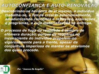 Descobrindo-se herdeiro de si mesmo, o indivíduo
trabalha-se, a fim de crescer emocionalmente,
amadurecendo conceitos e reflexões, aspirações
e programas, a cuja materialização se entrega.
O processo de fuga da realidade é sempre de
efêmera duração, porque os registros no
inconsciente do indivíduo propelem-no
vigorosamente para a frente, apesar da
conjuntura imperiosa de manter os atavismos
dos quais procede.
Por: “Joanna De Angelis” Prof. Paulo Ratki
Apresentações
 