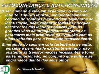 O ser humano é vida em expansão no rumo do
infinito. Espírito imortal, momentaneamente
cercado de sombras e envolto em tormentos de
insatisfação, pode canalizar todas as energias
decorrentes dos instintos básicos para os
grandes vôos da inteligência, superando os
patamares mais primitivos da evolução com os
olhos voltados para a realidade transcendente.
Emergindo do caos em cuja turbulência se agita,
percebe a perenidade existente em tudo, não
obstante as transformações incessantes e toma
parte, emocionado, no conjunto que pulsa e se
engrandece diante dos seus olhos.
Por: “Joanna De Angelis” Prof. Paulo Ratki
Apresentações
 