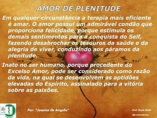 Por: “Joanna De Angelis” Prof. Paulo Ratki
Apresentações
Em qualquer circunstância a terapia mais eficiente
é amar. O amor possui um admirável condão que
proporciona felicidade, porque estimula os
demais sentimentos para a conquista do Self,
fazendo desabrochar os tesouros da saúde e da
alegria de viver, conduzindo aos páramos da
plenitude.
Inato no ser humano, porque procedente do
Excelso Amor, pode ser considerado como razão
da vida, na qual se desenvolvem as aptidões
elevadas do Espírito, assinalado para a vitória
sobre as paixões.
 
