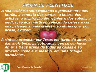 Por: “Joanna De Angelis” Prof. Paulo Ratki
Apresentações
A sua essência sutil comanda o pensamento dos
heróis, a conduta dos santos, a beleza dos
artistas, a inspiração dos gênios e dos sábios, a
dedicação dos mártires, colocando beleza e cor
nas paisagens mais ermas e sombrias que, por
acaso, existam.
A síntese proposta por Jesus em torno do amor, é
das mais belas psicoterapias que se conhece:
Amar a Deus acima de todas as coisas e ao
próximo como a si mesmo, em uma trilogia
harmônica.
 