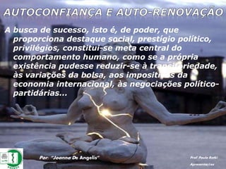 A busca de sucesso, isto é, de poder, que
proporciona destaque social, prestígio político,
privilégios, constitui-se meta central do
comportamento humano, como se a própria
existência pudesse reduzir-se à transitoriedade,
às variações da bolsa, aos impositivos da
economia internacional, às negociações político-
partidárias...
Por: “Joanna De Angelis” Prof. Paulo Ratki
Apresentações
 