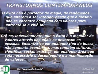 O êxito não é portador de magia, de fenômenos
que alterem o ser interior, desde que o mesmo
não se encontre equipado com valores para
enfrentá-lo e vivê-lo.
Por: “Joanna De Angelis” Prof. Paulo Ratki
Apresentações
Crê-se, indevidamente, que o êxito é o medidor de
valores através dos quais se destacam as
pessoas. Encontra-se em qualquer tipo de busca,
não somente econômica, mas também cultural,
científica, social, artística, em qualquer área que
seja necessário o desempenho e a manifestação
de valores.
 