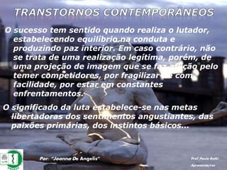 O sucesso tem sentido quando realiza o lutador,
estabelecendo equilíbrio na conduta e
produzindo paz interior. Em caso contrário, não
se trata de uma realização legítima, porém, de
uma projeção de imagem que se faz aflição pelo
temer competidores, por fragilizar-se com
facilidade, por estar em constantes
enfrentamentos.
Por: “Joanna De Angelis” Prof. Paulo Ratki
Apresentações
O significado da luta estabelece-se nas metas
libertadoras dos sentimentos angustiantes, das
paixões primárias, dos instintos básicos...
 