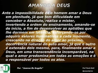 Ante a impossibilidade de o homem amar a Deus
em plenitude, já que tem dificuldade em
conceber o Absoluto, realiza o mister,
invertendo a ordem do ensinamento, amando-se
de início, a fim de desenvolver as aptidões que
lhe dormem em latência, esforçando-se por
adquirir valores iluminativos a cada momento,
crescendo na direção do amor ao próximo,
decorrência natural do auto amor, já que o outro
é extensão dele mesmo, para, finalmente amar a
Deus, em uma transcendência incomparável, na
qual o amor predomina em todas as emoções e é
o responsável por todos os atos.
Por: “Joanna De Angelis” Prof. Paulo Ratki
Apresentações
 