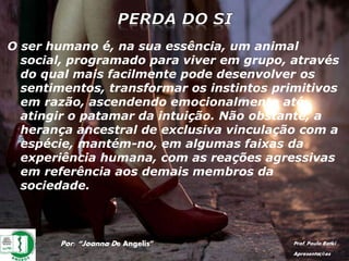 Por: “Joanna De Angelis” Prof. Paulo Ratki
Apresentações
O ser humano é, na sua essência, um animal
social, programado para viver em grupo, através
do qual mais facilmente pode desenvolver os
sentimentos, transformar os instintos primitivos
em razão, ascendendo emocionalmente até
atingir o patamar da intuição. Não obstante, a
herança ancestral de exclusiva vinculação com a
espécie, mantém-no, em algumas faixas da
experiência humana, com as reações agressivas
em referência aos demais membros da
sociedade.
 