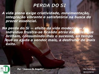 Por: “Joanna De Angelis” Prof. Paulo Ratki
Apresentações
A vida plena exige criatividade, movimentação,
integração vibrante e satisfatória na busca do
prazer essencial.
Na perda do Si — efeito da vida moderna — o
indivíduo frustra-se ficando atrás daqueles que
brilham, consumindo-lhes o sucesso, ao tempo
que os ajuda a vender mais, a desfrutar de mais
êxito.
 
