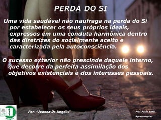 Por: “Joanna De Angelis” Prof. Paulo Ratki
Apresentações
Uma vida saudável não naufraga na perda do Si
por estabelecer os seus próprios ideais,
expressos em uma conduta harmônica dentro
das diretrizes do socialmente aceito e
caracterizada pela autoconsciência.
O sucesso exterior não prescinde daquele interno,
que decorre da perfeita assimilação dos
objetivos existenciais e dos interesses pessoais.
 