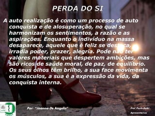Por: “Joanna De Angelis” Prof. Paulo Ratki
Apresentações
A auto realização é como um processo de auto
conquista e de alosuperação, no qual se
harmonizam os sentimentos, a razão e as
aspirações. Enquanto o indivíduo na massa
desaparece, aquele que é feliz se destaca,
irradia poder, prazer, alegria. Pode não ter
valores materiais que despertem ambições, mas
são ricos de saúde moral, de paz, de equilíbrio.
Os seus olhos têm brilho, a sua face movimenta
os músculos, a sua é a expressão da vida, da
conquista interna.
 